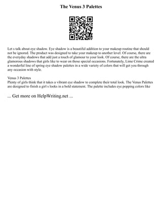 The Venus 3 Palettes
Let s talk about eye shadow. Eye shadow is a beautiful addition to your makeup routine that should
not be ignored. The product was designed to take your makeup to another level. Of course, there are
the everyday shadows that add just a touch of glamour to your look. Of course, there are the ultra
glamorous shadows that girls like to wear on those special occasions. Fortunately, Lime Crime created
a wonderful line of spring eye shadow palettes in a wide variety of colors that will get you through
any occasion with style.
Venus 3 Palettes
Plenty of girls think that it takes a vibrant eye shadow to complete their total look. The Venus Palettes
are designed to finish a girl s looks in a bold statement. The palette includes eye popping colors like
... Get more on HelpWriting.net ...
 