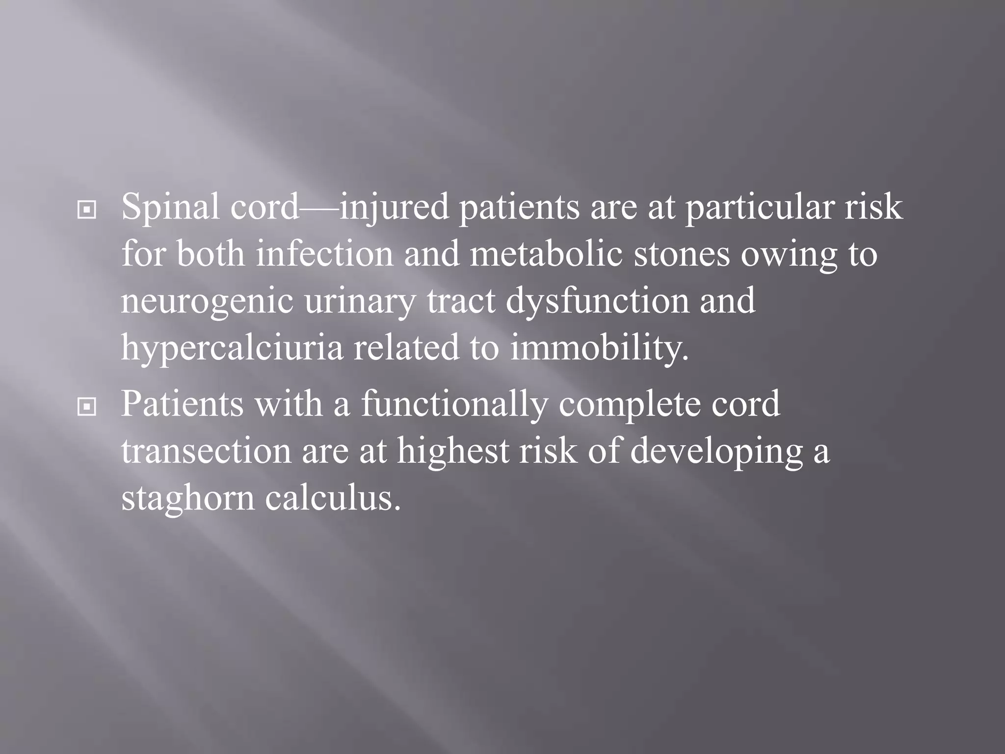  Spinal cord—injured patients are at particular risk
for both infection and metabolic stones owing to
neurogenic urinary tract dysfunction and
hypercalciuria related to immobility.
 Patients with a functionally complete cord
transection are at highest risk of developing a
staghorn calculus.
 