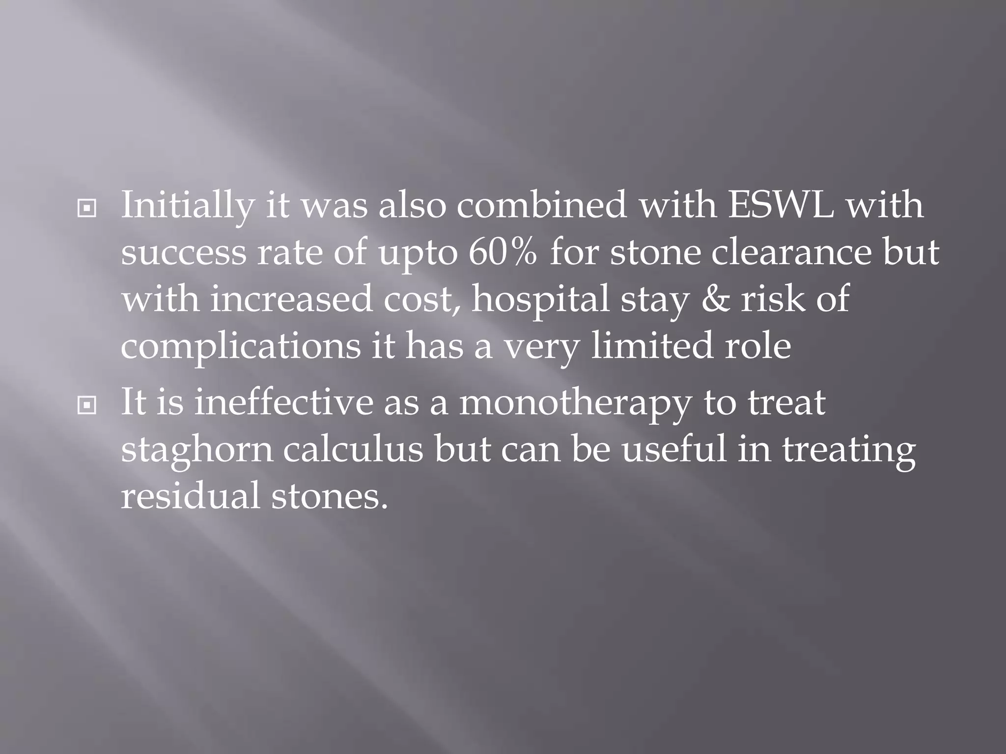  Initially it was also combined with ESWL with
success rate of upto 60% for stone clearance but
with increased cost, hospital stay & risk of
complications it has a very limited role
 It is ineffective as a monotherapy to treat
staghorn calculus but can be useful in treating
residual stones.
 