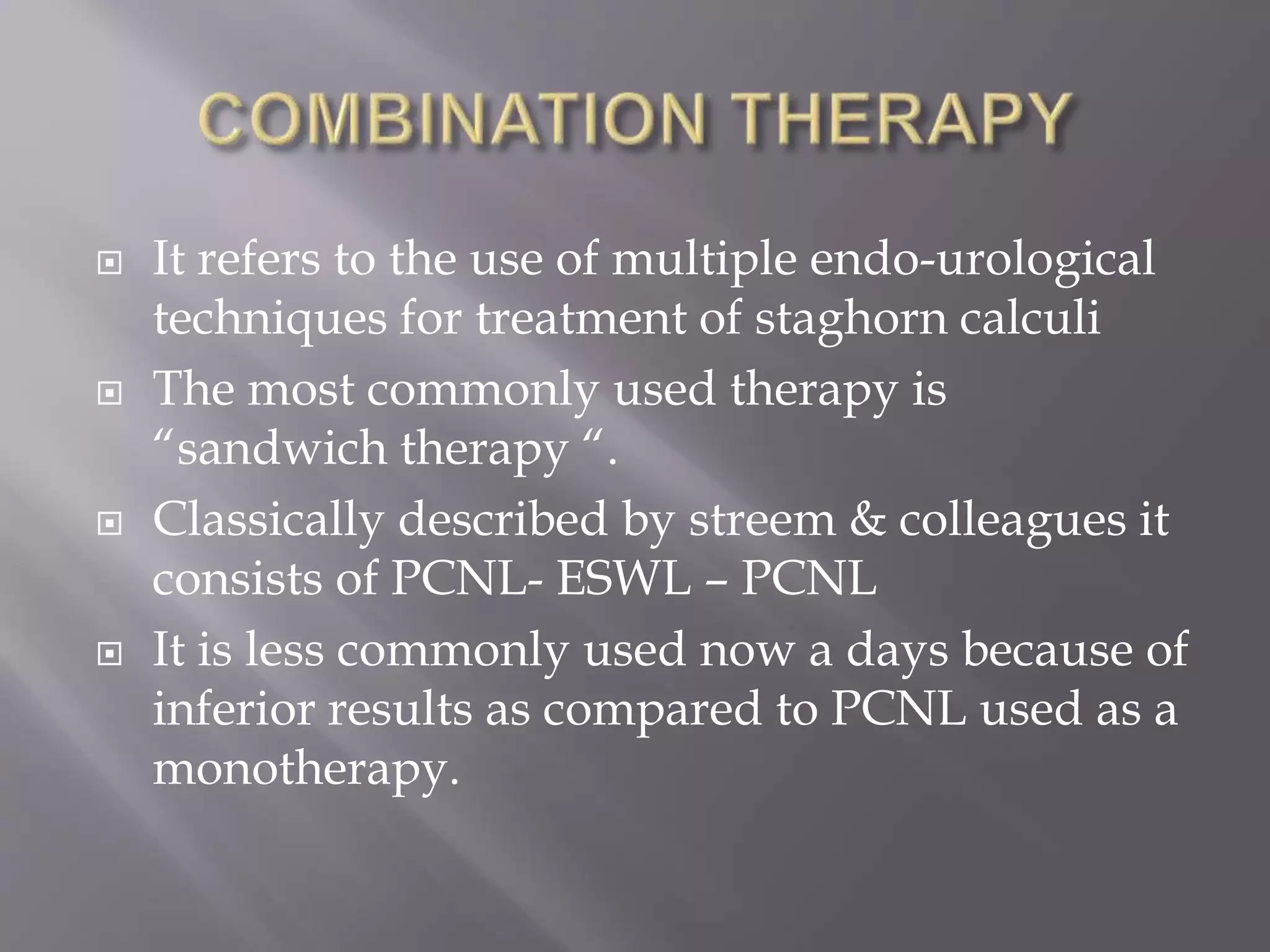  It refers to the use of multiple endo-urological
techniques for treatment of staghorn calculi
 The most commonly used therapy is
“sandwich therapy “.
 Classically described by streem & colleagues it
consists of PCNL- ESWL – PCNL
 It is less commonly used now a days because of
inferior results as compared to PCNL used as a
monotherapy.
 