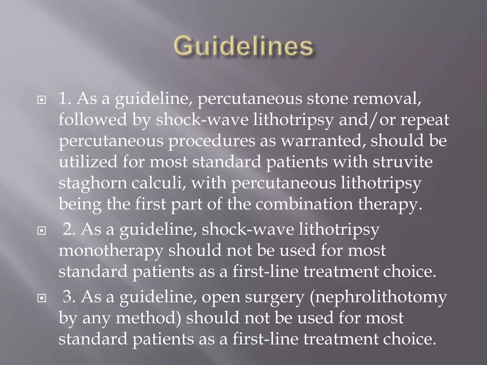  1. As a guideline, percutaneous stone removal,
followed by shock-wave lithotripsy and/or repeat
percutaneous procedures as warranted, should be
utilized for most standard patients with struvite
staghorn calculi, with percutaneous lithotripsy
being the first part of the combination therapy.
 2. As a guideline, shock-wave lithotripsy
monotherapy should not be used for most
standard patients as a first-line treatment choice.
 3. As a guideline, open surgery (nephrolithotomy
by any method) should not be used for most
standard patients as a first-line treatment choice.
 