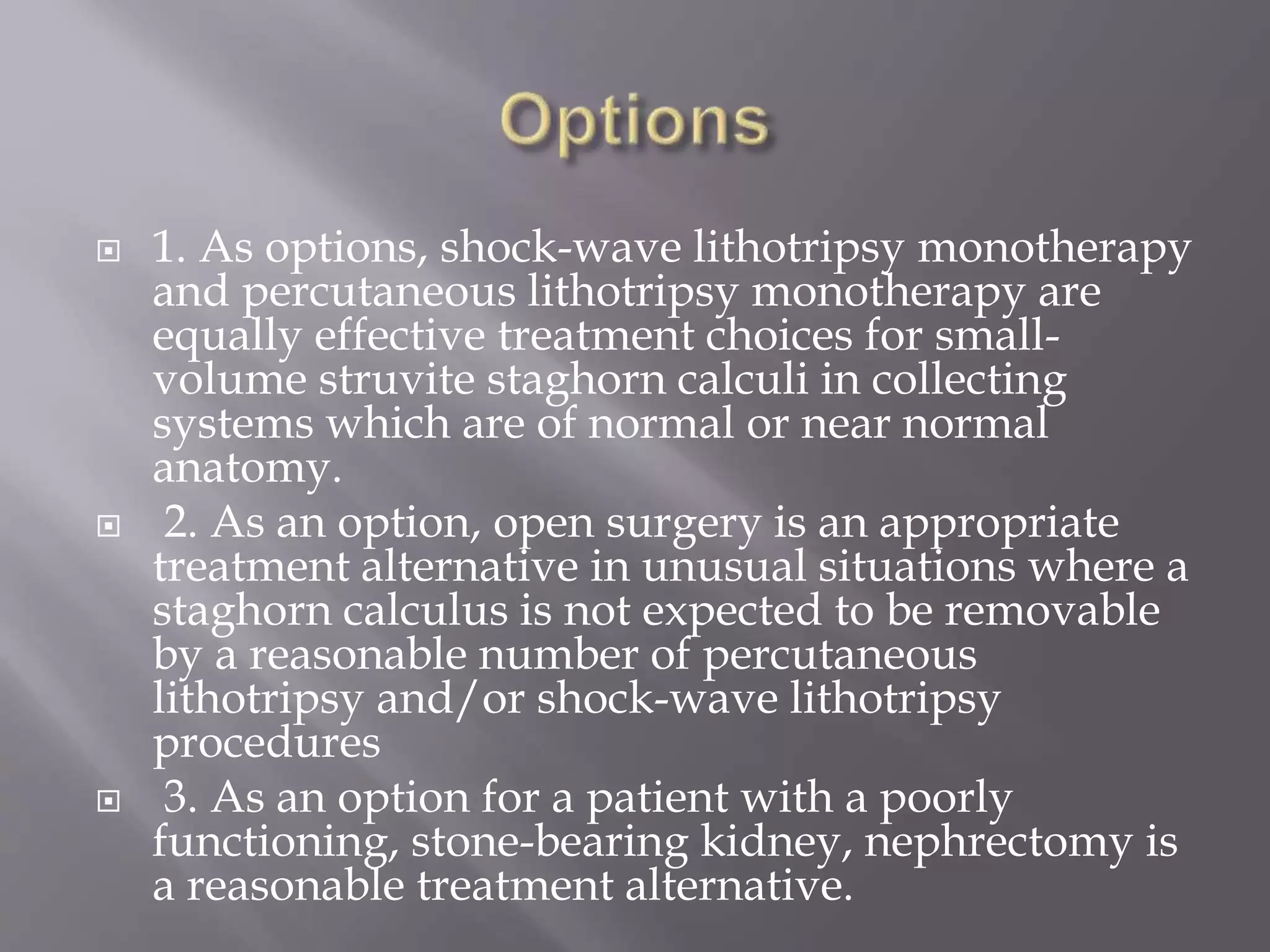  1. As options, shock-wave lithotripsy monotherapy
and percutaneous lithotripsy monotherapy are
equally effective treatment choices for small-
volume struvite staghorn calculi in collecting
systems which are of normal or near normal
anatomy.
 2. As an option, open surgery is an appropriate
treatment alternative in unusual situations where a
staghorn calculus is not expected to be removable
by a reasonable number of percutaneous
lithotripsy and/or shock-wave lithotripsy
procedures
 3. As an option for a patient with a poorly
functioning, stone-bearing kidney, nephrectomy is
a reasonable treatment alternative.
 
