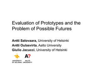 Evaluation of Prototypes and the
Problem of Possible Futures
Antti Salovaara, University of Helsinki
Antti Oulasvirta, Aalto University
Giulio Jacucci, University of Helsinki
UNIVERSITY
OF HELSINKI
AALTO
UNIVERSITY
 