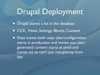 Drupal Deployment
• Drupal stores a lot in the database
• CCK, Views, Settings, Blocks, Content
• Data moves both ways (dev/conﬁguration
  starts in production and moves out, user-
  generated content starts at prod and
  comes in) so can’t just mysqldump from
  dev
 