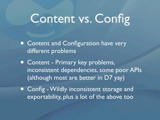 Content vs. Conﬁg
• Content and Conﬁguration have very
  different problems
• Content - Primary key problems,
  inconsistent dependencies, some poor APIs
  (although most are better in D7 yay)
• Conﬁg - Wildly inconsistent storage and
  exportability, plus a lot of the above too
 
