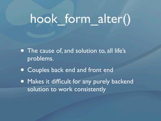 hook_form_alter()

• The cause of, and solution to, all life’s
  problems.
• Couples back end and front end
• Makes it difﬁcult for any purely backend
  solution to work consistently
 
