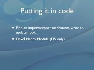 Putting it in code

• Find an import/export mechanism, write an
  update hook.
• Devel Macro Module (D5 only)
 