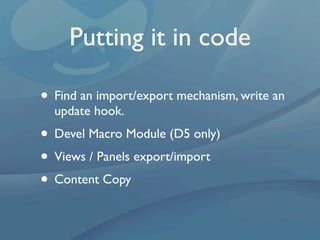 Putting it in code

• Find an import/export mechanism, write an
  update hook.
• Devel Macro Module (D5 only)
• Views / Panels export/import
• Content Copy
 
