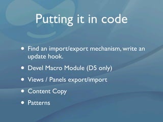Putting it in code

• Find an import/export mechanism, write an
  update hook.
• Devel Macro Module (D5 only)
• Views / Panels export/import
• Content Copy
• Patterns
 
