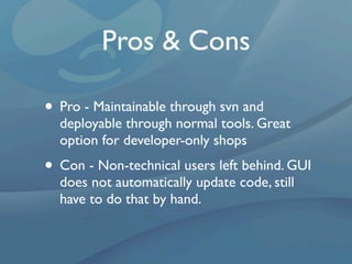 Pros & Cons

• Pro - Maintainable through svn and
  deployable through normal tools. Great
  option for developer-only shops
• Con - Non-technical users left behind. GUI
  does not automatically update code, still
  have to do that by hand.
 