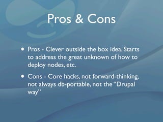 Pros & Cons

• Pros - Clever outside the box idea. Starts
  to address the great unknown of how to
  deploy nodes, etc.
• Cons - Core hacks, not forward-thinking,
  not always db-portable, not the “Drupal
  way”
 