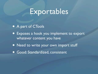 Exportables
• A part of CTools
• Exposes a hook you implement to export
  whatever content you have
• Need to write your own import stuff
• Good: Standardized, consistent
 