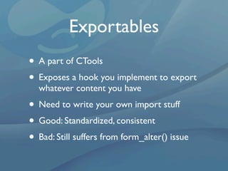 Exportables
• A part of CTools
• Exposes a hook you implement to export
  whatever content you have
• Need to write your own import stuff
• Good: Standardized, consistent
• Bad: Still suffers from form_alter() issue
 