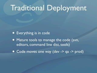 Traditional Deployment


• Everything is in code
• Mature tools to manage the code (svn,
  editors, command line dist. tools)
• Code moves one way (dev -> qa -> prod)
 