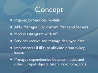 Concept
• Inspired by Services module
• API - Manages Deployment Plans and Servers
• Modules integrate with API
• Services receive and manage deployed data
• Implements UUIDs to alleviate primary key
  issues
• Manages dependencies between nodes and
  other Drupal objects (users, taxonomy, etc.)
 