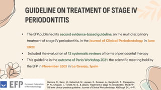 GUIDELINE ON TREATMENT OF STAGE IV
PERIODONTITIS
• The EFP published its second evidence-based guideline, on the multidisciplinary
treatment of stage IV periodontitis, in the Journal of Clinical Periodontology in June
2022
• Included the evaluation of 13 systematic reviews of forms of periodontal therapy
• This guideline is the outcome of Perio Workshop 2021, the scientific meeting held by
the EFP in November 2021 in La Granja, Spain
Herrera, D., Sanz, M., Kebschull, M., Jepsen, S., Sculean, A., Berglundh, T., Papapanou,
P. N., Chapple, I., Tonetti, M. S., & (2022). Treatment of stage IV periodontitis: The EFP
S3 level clinical practice guideline. Journal of Clinical Periodontology, 49(Suppl. 24), 4–71.
 