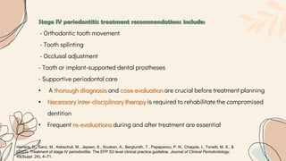 Stage IV periodontitis treatment recommendations include:
- Orthodontic tooth movement
- Tooth splinting
- Occlusal adjustment
- Tooth or implant-supported dental prostheses
- Supportive periodontal care
• A thorough diagnosis and case evaluation are crucial before treatment planning
• Necessary inter-disciplinary therapy is required to rehabilitate the compromised
dentition
• Frequent re-evaluations during and after treatment are essential
Herrera, D., Sanz, M., Kebschull, M., Jepsen, S., Sculean, A., Berglundh, T., Papapanou, P. N., Chapple, I., Tonetti, M. S., &
(2022). Treatment of stage IV periodontitis: The EFP S3 level clinical practice guideline. Journal of Clinical Periodontology,
49(Suppl. 24), 4–71.
 
