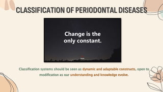 CLASSIFICATION OF PERIODONTAL DISEASES
Classification systems should be seen as dynamic and adaptable constructs, open to
modification as our understanding and knowledge evolve.
 