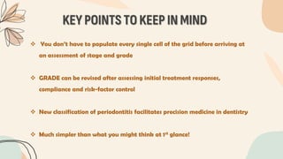KEY POINTS TO KEEP IN MIND
 You don’t have to populate every single cell of the grid before arriving at
an assessment of stage and grade
 GRADE can be revised after assessing initial treatment responses,
compliance and risk-factor control
 New classification of periodontitis facilitates precision medicine in dentistry
 Much simpler than what you might think at 1st glance!
 