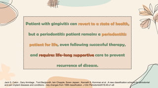 Patient with gingivitis can revert to a state of health,
but a periodontitis patient remains a periodontitis
patient for life, even following successful therapy,
and requires life‐long supportive care to prevent
recurrence of disease.
Jack G. Caton , Gary Armitage , Tord Berglundh, Iain Chapple, Soren Jepsen , Kenneth S. Kornman et al . A new classification scheme for periodontal
and peri implant diseases and conditions – key changes from 1999 classification. J Clin Periodontol2018;45:s1-s8
 