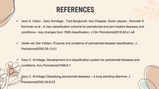 REFERENCES
 Jack G. Caton , Gary Armitage , Tord Berglundh, Iain Chapple, Soren Jepsen , Kenneth S.
Kornman et al . A new classification scheme for periodontal and peri implant diseases and
conditions – key changes from 1999 classification. J Clin Periodontol2018;45:s1-s8
 Ubele van Der Velden. Purpose and problems of periodontal disease classification. J.
Periodontol2000;39:13-21
 Gary C. Armitage. Development of a classification system for periodontal diseases and
conditions. Ann Periodontol1999;4:1
 Gary C. Armitage.Classifying periodontal diseases – a long standing dilemma. J
Periodontol2000;30:9-23
 
