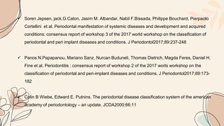  Soren Jepsen, jack.G.Caton, Jasim M. Albandar, Nabil F.Bissada, Philippe Bouchard, Pierpaolo
Cortellini et al. Periodontal manifestation of systemic diseases and development and acquired
conditions: consensus report of workshop 3 of the 2017 world workshop on the classification of
periodontal and peri implant diseases and conditions. J Periodontol2017;89:237-248
 Panos N.Papapanou, Mariano Sanz, Nurcan Buduneli, Thomas Dietrich, Magda Feres, Daniel H.
Fine et al. Periodontitis : consensus report of workshop 2 of the 2017 worls workshop on the
classification of periodontal and peri-implant diseases and conditions. J Periodontol2017;89:173-
182
 Colin B Wiebe, Edward E. Putnins. The periodontal disease classification system of the american
academy of periodontology – an update. JCDA2000;66:11
 
