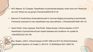  M.R. Milward, ILC Chapple. Classification of periodontal diseases: where were we? Where are
we now? Where are we going?J Periodontol2003;30:37-44
 Maurizio S.Tonetti,Henry Greenwell,Kenneth S. kornman.Staging and grading of periodontitis:
Framework proposal of a new classification and case definition. J Periodontol2018;89:159-172
 Harsh Parikh, Charu Agrawal, Hiral Parikh, Shilpa Duseja. Critical evaluation of 2017
classification of periodontal and peri implant diseases and conditions- An update.Int
J.Dent2020;5(2):104-109
 Das, Neelam. (2021). Critical Analysis of AAP 1999 and 2017 the World Workshop
Classification Systems: An Insight. 6. 304-312. 10.36348/sjodr.2021.v06i07.00
 