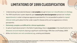 LIMITATIONS OF 1999 CLASSIFICATION
• Understanding of periodontal disease is not complete enough to base our classification on etiology.
• The 1999 classification system depends upon assessing the rate of progression spread over multiple
appointments in order to diagnose aggressive periodontitis. It is not possible for patient to repeat
clinical visits just to place him/her under a specific disease entity such as aggressive or chronic
periodontitis.
• Extremely complex and difficult for clinical application
• In spite of rapid advancement in the field of implantology, there is no provision in the classification for the
diseases around implants, leaving a significant void (Armitage, 1999; Devi and Pradeep, 2009)
• All the risk factors are not considered, e.g., smoking and diabetes
Flemingson J. Lazarus et al Periodontal Disease Classification:Controversies, Limitations and the Road Ahead- A Proposed New Classification
Journal of the International Academy of Periodontology 2012 14/4:84- 90.
 