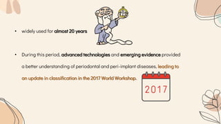 • widely used for almost 20 years
• During this period, advanced technologies and emerging evidence provided
a better understanding of periodontal and peri-implant diseases, leading to
an update in classification in the 2017 World Workshop.
 