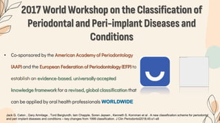2017 World Workshop on the Classification of
Periodontal and Peri-implant Diseases and
Conditions
• Co‐sponsored by the American Academy of Periodontology
(AAP) and the European Federation of Periodontology (EFP) to
establish an evidence-based, universally accepted
knowledge framework for a revised, global classification that
can be applied by oral health professionals WORLDWIDE
Jack G. Caton , Gary Armitage , Tord Berglundh, Iain Chapple, Soren Jepsen , Kenneth S. Kornman et al . A new classification scheme for periodontal
and peri implant diseases and conditions – key changes from 1999 classification. J Clin Periodontol2018;45:s1-s8
 
