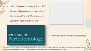 • Held in Chicago on November 9 to 11, 2017
• Involved 130 experts and review authors
who reviewed the scientific evidence to
update the classification scheme
Jack G. Caton , Gary Armitage , Tord Berglundh, Iain Chapple, Soren Jepsen , Kenneth S. Kornman et al . A new classification scheme for periodontal
and peri implant diseases and conditions – key changes from 1999 classification. J Clin Periodontol2018;45:s1-s8
• Published in 2018 in Journal of periodontology
 