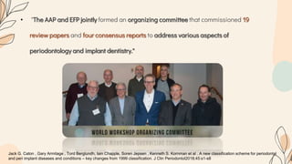 • "The AAP and EFP jointly formed an organizing committee that commissioned 19
review papers and four consensus reports to address various aspects of
periodontology and implant dentistry."
Jack G. Caton , Gary Armitage , Tord Berglundh, Iain Chapple, Soren Jepsen , Kenneth S. Kornman et al . A new classification scheme for periodontal
and peri implant diseases and conditions – key changes from 1999 classification. J Clin Periodontol2018;45:s1-s8
 