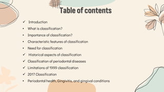Table of contents
 Introduction
• What is classification?
• Importance of classification?
• Characteristic features of classification
• Need for classification
 Historical aspects of classification
 Classification of periodontal diseases
 Limitations of 1999 classification
 2017 Classification
• Periodontal health, Gingivitis, and gingival conditions
 