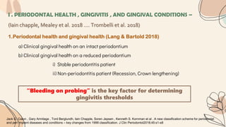 I . PERIODONTAL HEALTH , GINGIVITIS , AND GINGIVAL CONDITIONS –
(Iain chapple, Mealey et al. 2018 …. Trombelli et al. 2018)
1.Periodontal health and gingival health (Lang & Bartold 2018)
a) Clinical gingival health on an intact periodontium
b) Clinical gingival health on a reduced periodontium
i) Stable periodontitis patient
ii) Non-periodontitis patient (Recession, Crown lengthening)
“Bleeding on probing” is the key factor for determining
gingivitis thresholds
Jack G. Caton , Gary Armitage , Tord Berglundh, Iain Chapple, Soren Jepsen , Kenneth S. Kornman et al . A new classification scheme for periodontal
and peri implant diseases and conditions – key changes from 1999 classification. J Clin Periodontol2018;45:s1-s8
 