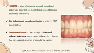  HEALTH --- state of complete physical, mental and
social well-being and not merely the absence of disease
or infirmity (WHO 1948)
 The definition of periodontal health is stated in 2017
classification
 Periodontal health is used to depict the state of
inflammation tissue free from any inflammatory disease
that can cause destruction of periodontal support
Lang, NP, Bartold, PM. Periodontal health. J Periodontol. 2018; 89(Suppl 1): S9–S16.
 