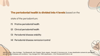 The periodontal health is divided into 4 levels based on the
state of the periodontium:
(1) Pristine periodontal health
(2) Clinical periodontal health
(3) Periodontal disease stability
(4) Periodontal disease remission/control
Jack G. Caton , Gary Armitage , Tord Berglundh, Iain Chapple, Soren Jepsen , Kenneth S. Kornman et al . A new classification scheme for periodontal
and peri implant diseases and conditions – key changes from 1999 classification. J Clin Periodontol2018;45:s1-s8
 