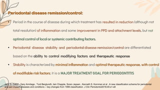 Periodontal disease remission/control:
• Period in the course of disease during which treatment has resulted in reduction (although not
total resolution) of inflammation and some improvement in PPD and attachment levels, but not
optimal control of local or systemic contributing factors.
• Periodontal disease stability and periodontal disease remission/control are differentiated
based on the ability to control modifying factors and therapeutic response
• Stability is characterized by minimal inﬂammation and optimal therapeutic response, with control
of modiﬁable risk factors; it is a MAJOR TREATMENT GOAL FOR PERIODONTITIS
Jack G. Caton , Gary Armitage , Tord Berglundh, Iain Chapple, Soren Jepsen , Kenneth S. Kornman et al . A new classification scheme for periodontal
and peri implant diseases and conditions – key changes from 1999 classification. J Clin Periodontol2018;45:s1-s8
 