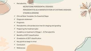 • Periodontitis
NECROTIZING PERIODONTAL DISEASES
PERIODONTITIS AS A MANIFESTATION OF SYSTEMIC DISEASES
STAGING & GRADING
 Clinical Note Template: Six Essential Steps
 Diagnosis statement
 Prognosis
 Periodontitis: clinical decision tree for staging and grading
 Preparing the treatment plan
 Guideline on treatment of Stage I – IV Periodontitis
 Benefits of 2017 classification
 Drawbacks of 2017 classification
 Key points to keep in mind
 Conclusion
 References
 