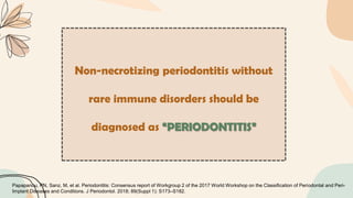 Non-necrotizing periodontitis without
rare immune disorders should be
diagnosed as “PERIODONTITIS”
Papapanou, PN, Sanz, M, et al. Periodontitis: Consensus report of Workgroup 2 of the 2017 World Workshop on the Classification of Periodontal and Peri-
Implant Diseases and Conditions. J Periodontol. 2018; 89(Suppl 1): S173–S182.
 
