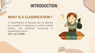 WHAT IS A CLASSIFICATION ?
A classification of disease can be defined
as a system of categories to which morbid
entities are assigned according to
established criteria
(ICD vol-2, 2008)
INTRODUCTION
 