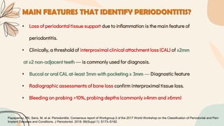 MAIN FEATURES THAT IDENTIFY PERIODONTITIS?
• Loss of periodontal tissue support due to inflammation is the main feature of
periodontitis.
• Clinically, a threshold of interproximal clinical attachment loss (CAL) of ≥2mm
at ≥2 non-adjacent teeth --- is commonly used for diagnosis.
• Buccal or oral CAL at-least 3mm with pocketing ≥ 3mm --- Diagnostic feature
• Radiographic assessments of bone loss confirm interproximal tissue loss.
• Bleeding on probing >10%, probing depths (commonly ≥4mm and ≥6mm)
Papapanou, PN, Sanz, M, et al. Periodontitis: Consensus report of Workgroup 2 of the 2017 World Workshop on the Classification of Periodontal and Peri-
Implant Diseases and Conditions. J Periodontol. 2018; 89(Suppl 1): S173–S182.
 
