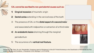 CAL cannot be ascribed to non-periodontal causes such as:
1) Gingival recession of traumatic origin
2) Dental caries extending in the cervical area of the tooth
3) The presence of CAL on the distal aspect of a second molar
and associated with malposition or extraction of a third molar
4) An endodontic lesion draining through the marginal
periodontium
5) The occurrence of a vertical root fracture.
Papapanou, PN, Sanz, M, et al. Periodontitis: Consensus report of Workgroup 2 of the 2017 World Workshop on the Classification of Periodontal and Peri-
Implant Diseases and Conditions. J Periodontol. 2018; 89(Suppl 1): S173–S182.
 