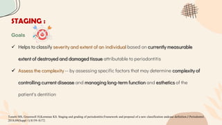 STAGING :
Goals
 Helps to classify severity and extent of an individual based on currently measurable
extent of destroyed and damaged tissue attributable to periodontitis
 Assess the complexity -- by assessing specific factors that may determine complexity of
controlling current disease and managing long-term function and esthetics of the
patient's dentition
Tonetti MS, Greenwell H,Kornman KS. Staging and grading of periodontitis:Framework and proposal of a new classification andcase definition.J Periodontol.
2018;89(Suppl 1):S159–S172.
 