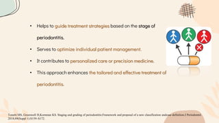 • Helps to guide treatment strategies based on the stage of
periodontitis.
• Serves to optimize individual patient management.
• It contributes to personalized care or precision medicine.
• This approach enhances the tailored and effective treatment of
periodontitis.
Tonetti MS, Greenwell H,Kornman KS. Staging and grading of periodontitis:Framework and proposal of a new classification andcase definition.J Periodontol.
2018;89(Suppl 1):S159–S172.
 
