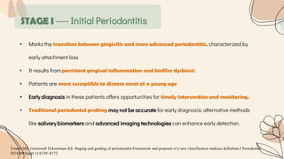 STAGE I ---- Initial Periodontitis
• Marks the transition between gingivitis and more advanced periodontitis, characterized by
early attachment loss
• It results from persistent gingival inflammation and biofilm dysbiosis
• Patients are more susceptible to disease onset at a young age
• Early diagnosis in these patients offers opportunities for timely intervention and monitoring.
• Traditional periodontal probing may not be accurate for early diagnosis; alternative methods
like salivary biomarkers and advanced imaging technologies can enhance early detection.
Tonetti MS, Greenwell H,Kornman KS. Staging and grading of periodontitis:Framework and proposal of a new classification andcase definition.J Periodontol.
2018;89(Suppl 1):S159–S172.
 