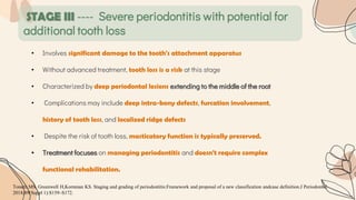 STAGE III ---- Severe periodontitis with potential for
additional tooth loss
• Involves significant damage to the tooth's attachment apparatus
• Without advanced treatment, tooth loss is a risk at this stage
• Characterized by deep periodontal lesions extending to the middle of the root
• Complications may include deep intra-bony defects, furcation involvement,
history of tooth loss, and localized ridge defects
• Despite the risk of tooth loss, masticatory function is typically preserved.
• Treatment focuses on managing periodontitis and doesn't require complex
functional rehabilitation.
Tonetti MS, Greenwell H,Kornman KS. Staging and grading of periodontitis:Framework and proposal of a new classification andcase definition.J Periodontol.
2018;89(Suppl 1):S159–S172.
 