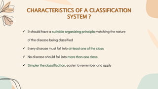 CHARACTERISTICS OF A CLASSIFICATION
SYSTEM ?
 It should have a suitable organizing principle matching the nature
of the disease being classified
 Every disease must fall into at-least one of the class
 No disease should fall into more than one class
 Simpler the classification, easier to remember and apply
 