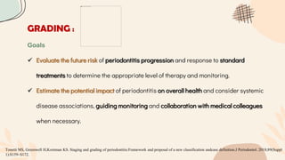 GRADING :
Goals
 Evaluate the future risk of periodontitis progression and response to standard
treatments to determine the appropriate level of therapy and monitoring.
 Estimate the potential impact of periodontitis on overall health and consider systemic
disease associations, guiding monitoring and collaboration with medical colleagues
when necessary.
Tonetti MS, Greenwell H,Kornman KS. Staging and grading of periodontitis:Framework and proposal of a new classification andcase definition.J Periodontol. 2018;89(Suppl
1):S159–S172.
 