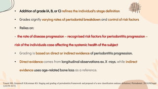 • Addition of grade (A, B, or C) refines the individual's stage definition
• Grades signify varying rates of periodontal breakdown and control of risk factors
• Relies on:
- the rate of disease progression – recognised risk factors for periodontitis progression –
risk of the individuals case affecting the systemic health of the subject
• Grading is based on direct or indirect evidence of periodontitis progression.
• Direct evidence comes from longitudinal observations ex. X -rays, while indirect
evidence uses age-related bone loss as a reference.
Tonetti MS, Greenwell H,Kornman KS. Staging and grading of periodontitis:Framework and proposal of a new classification andcase definition.J Periodontol. 2018;89(Suppl
1):S159–S172.
 