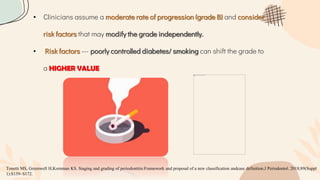 • Clinicians assume a moderate rate of progression (grade B) and consider
risk factors that may modify the grade independently.
• Risk factors --- poorly controlled diabetes/ smoking can shift the grade to
a HIGHER VALUE
Tonetti MS, Greenwell H,Kornman KS. Staging and grading of periodontitis:Framework and proposal of a new classification andcase definition.J Periodontol. 2018;89(Suppl
1):S159–S172.
 